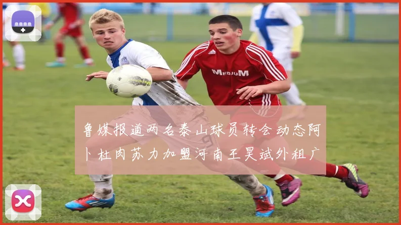 鲁媒报道两名泰山球员转会动态阿卜杜肉苏力加盟河南王昊斌外租广州豹
