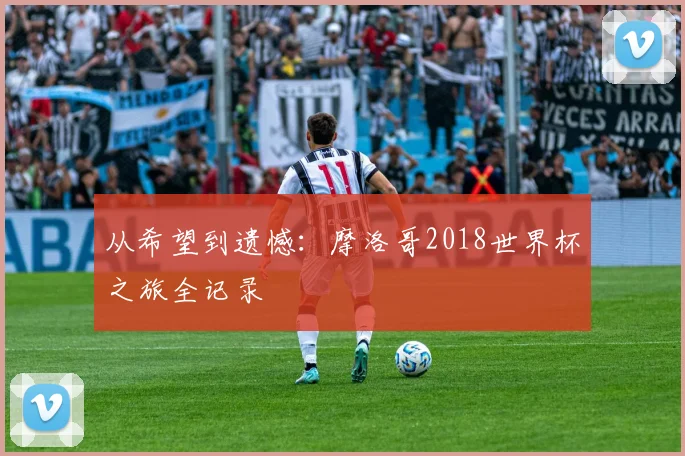 从希望到遗憾：摩洛哥2018世界杯之旅全记录